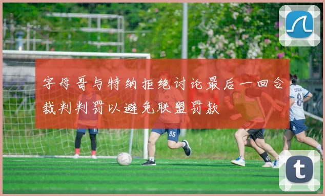 字母哥与特纳拒绝讨论最后一回合裁判判罚以避免联盟罚款