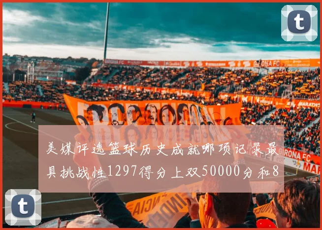 美媒评选篮球历史成就哪项记录最具挑战性1297得分上双50000分和8次总决赛