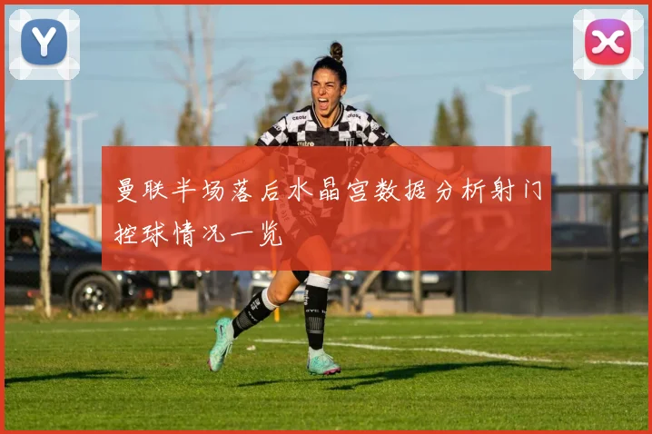 曼联半场落后水晶宫数据分析射门控球情况一览