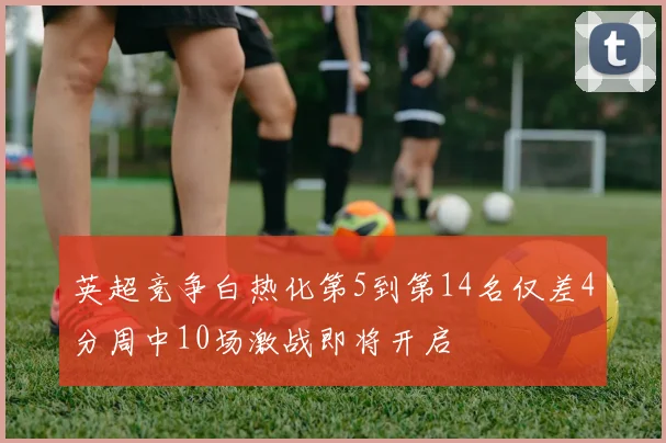 英超竞争白热化第5到第14名仅差4分周中10场激战即将开启