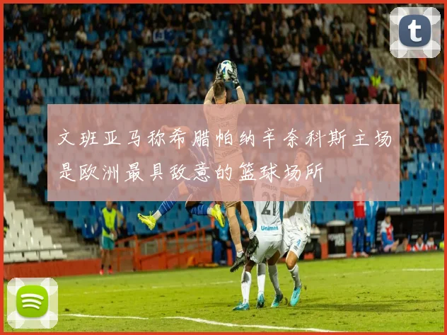 文班亚马称希腊帕纳辛奈科斯主场是欧洲最具敌意的篮球场所