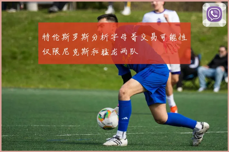 特伦斯罗斯分析字母哥交易可能性仅限尼克斯和猛龙两队
