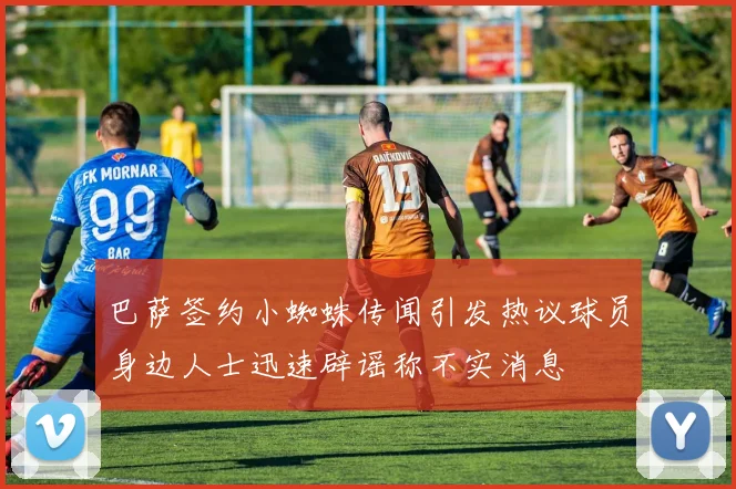 巴萨签约小蜘蛛传闻引发热议球员身边人士迅速辟谣称不实消息