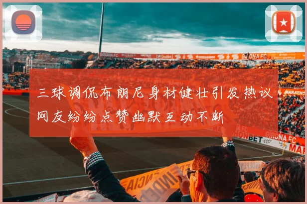 三球调侃布朗尼身材健壮引发热议网友纷纷点赞幽默互动不断