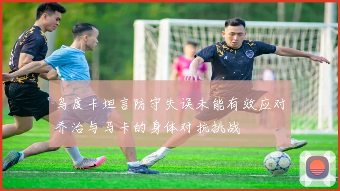 乌度卡坦言防守失误未能有效应对乔治与马卡的身体对抗挑战