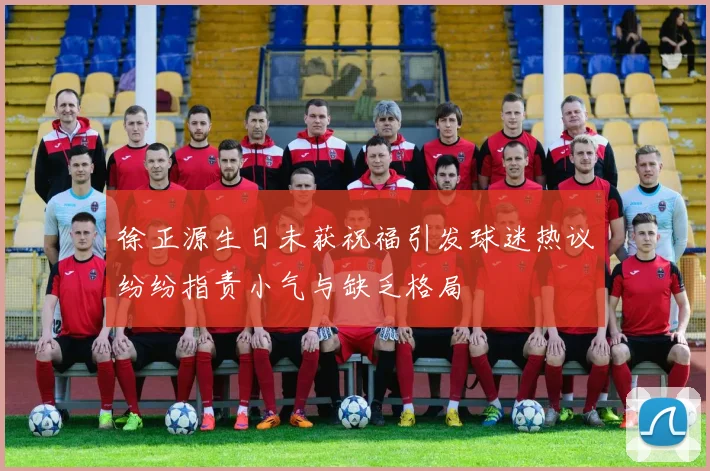 徐正源生日未获祝福引发球迷热议纷纷指责小气与缺乏格局