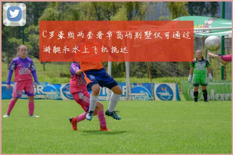 C罗豪购两套奢华岛屿别墅仅可通过游艇和水上飞机抵达