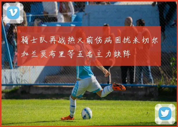 骑士队再战热火前伤病困扰米切尔加兰莫布里等五名主力缺阵
