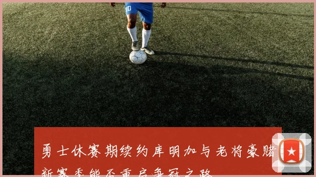 勇士休赛期续约库明加与老将豪赌新赛季能否重启争冠之路