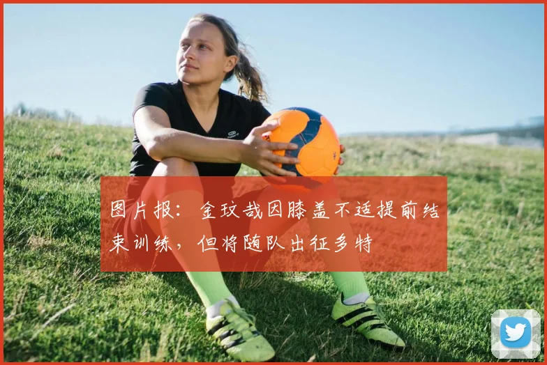 图片报：金玟哉因膝盖不适提前结束训练，但将随队出征多特