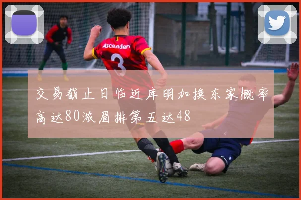 交易截止日临近库明加换东家概率高达80浓眉排第五达48