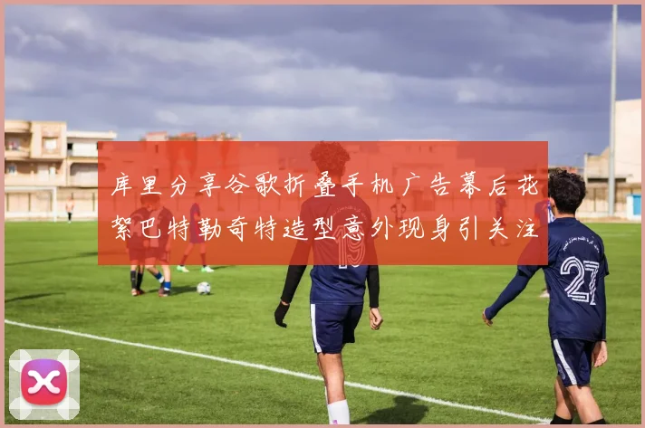 库里分享谷歌折叠手机广告幕后花絮巴特勒奇特造型意外现身引关注