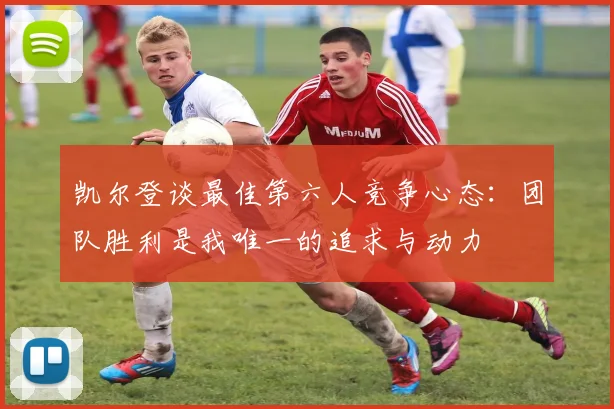 凯尔登谈最佳第六人竞争心态：团队胜利是我唯一的追求与动力