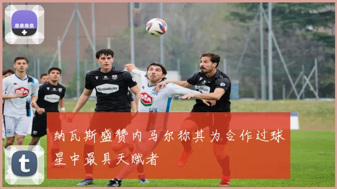 纳瓦斯盛赞内马尔称其为合作过球星中最具天赋者
