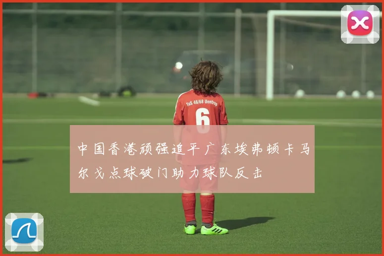 中国香港顽强追平广东埃弗顿卡马尔戈点球破门助力球队反击