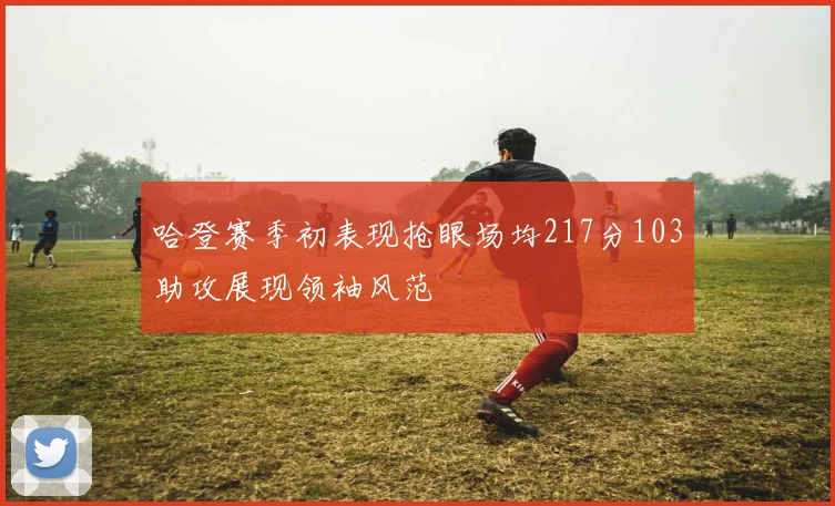 哈登赛季初表现抢眼场均217分103助攻展现领袖风范