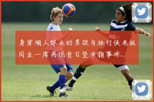 身穿湖人球衣的男孩与独行侠老板同坐一席再现昔日竖中指事件