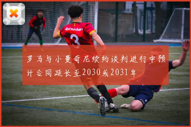 罗马与小曼奇尼续约谈判进行中预计合同延长至2030或2031年