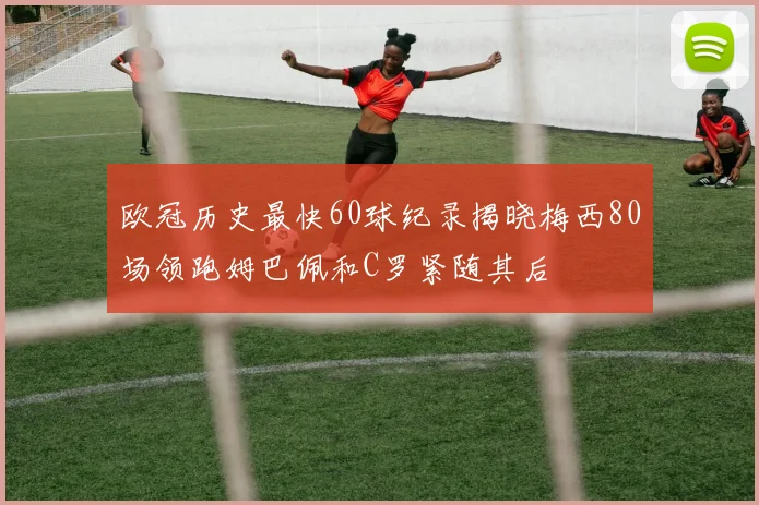 欧冠历史最快60球纪录揭晓梅西80场领跑姆巴佩和C罗紧随其后