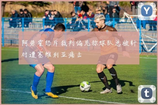 阿劳霍怒斥裁判偏见称球队总被针对遭塞维利亚痛击