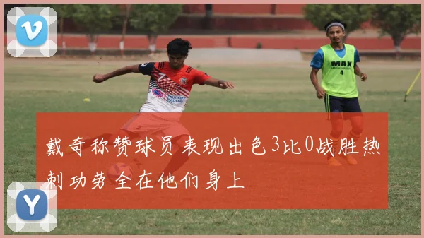 戴奇称赞球员表现出色3比0战胜热刺功劳全在他们身上