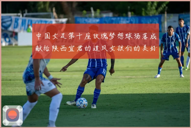 中国女足第十座玫瑰梦想球场落成献给陕西宜君的追风女孩们的美好祝福