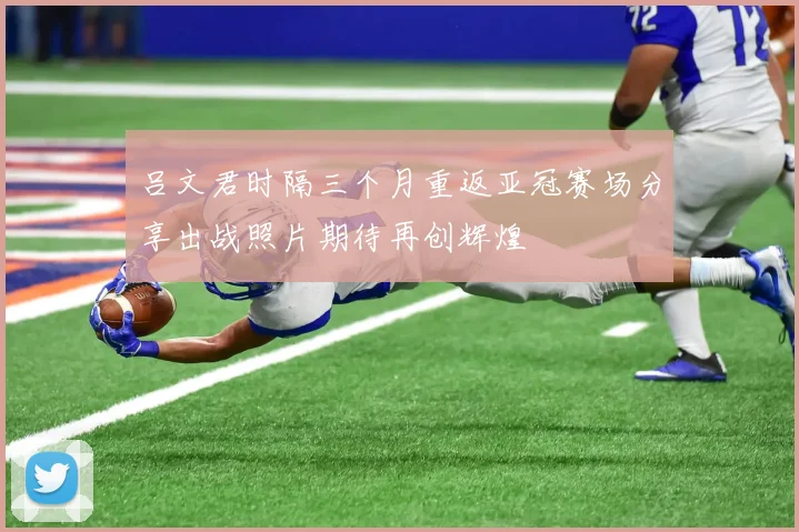 吕文君时隔三个月重返亚冠赛场分享出战照片期待再创辉煌
