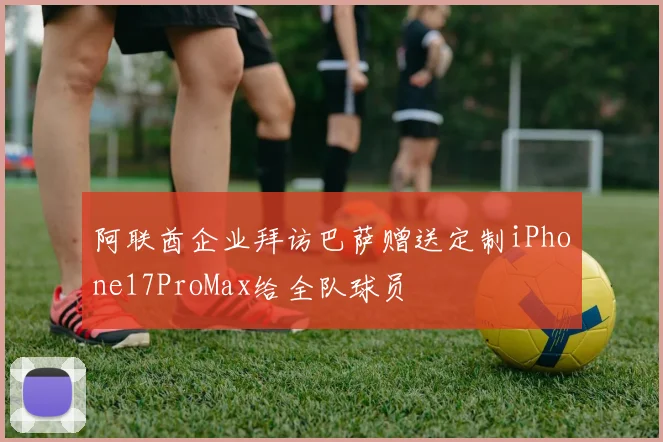 阿联酋企业拜访巴萨赠送定制iPhone17ProMax给全队球员
