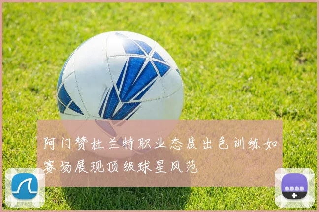 阿门赞杜兰特职业态度出色训练如赛场展现顶级球星风范
