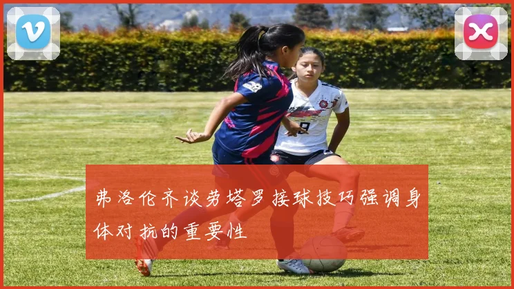 弗洛伦齐谈劳塔罗接球技巧强调身体对抗的重要性