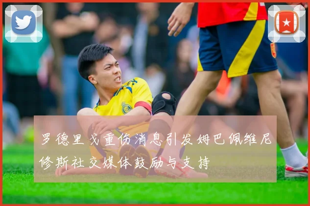 罗德里戈重伤消息引发姆巴佩维尼修斯社交媒体鼓励与支持