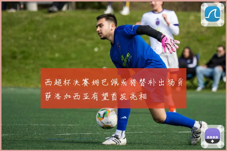 西超杯决赛姆巴佩或将替补出场贡萨洛加西亚有望首发亮相