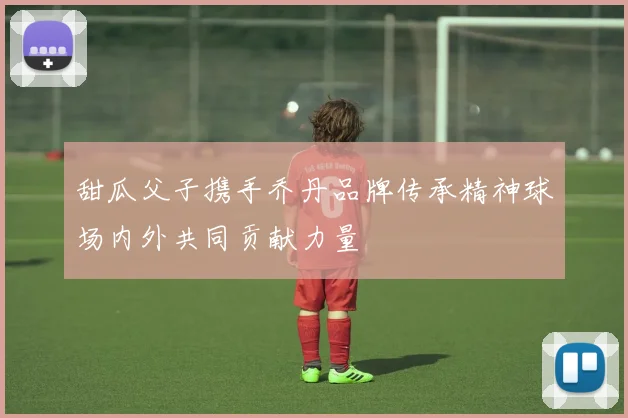 甜瓜父子携手乔丹品牌传承精神球场内外共同贡献力量