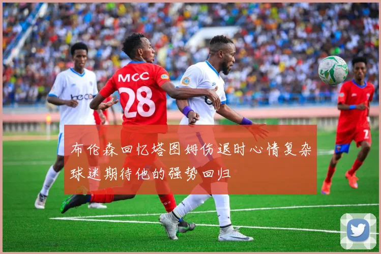 布伦森回忆塔图姆伤退时心情复杂球迷期待他的强势回归