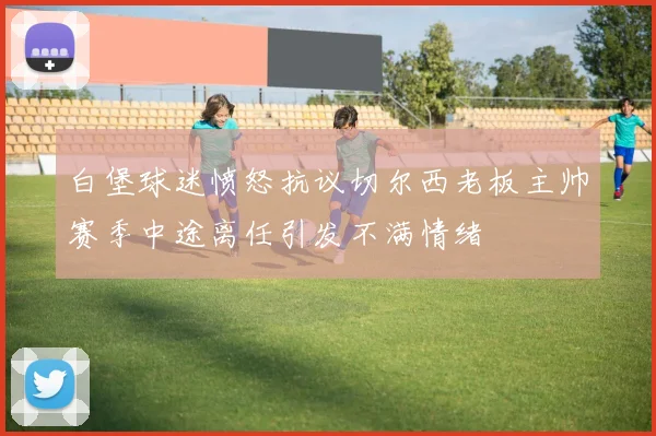 白堡球迷愤怒抗议切尔西老板主帅赛季中途离任引发不满情绪