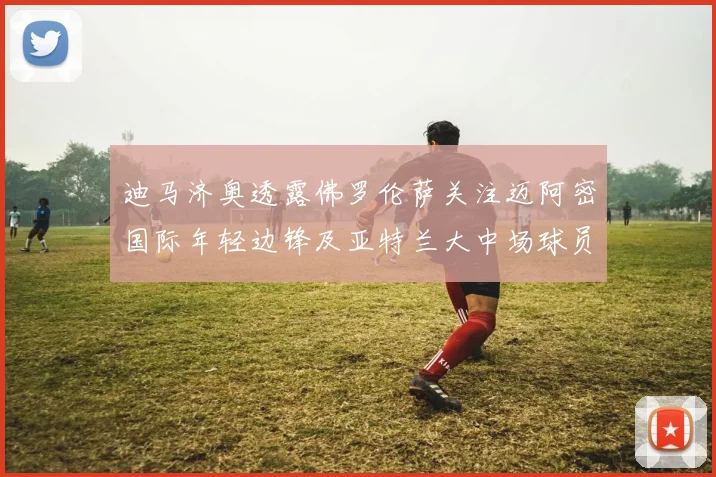 迪马济奥透露佛罗伦萨关注迈阿密国际年轻边锋及亚特兰大中场球员